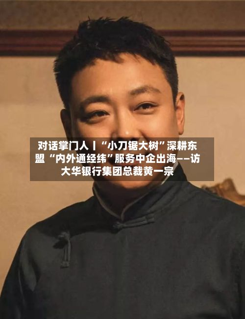 对话掌门人丨“小刀锯大树”深耕东盟 “内外通经纬”服务中企出海——访大华银行集团总裁黄一宗