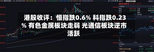 港股收评:恒指跌0.6% 科指跌0.23% 有色金属板块走弱 光通信板块逆市活跃-第3张图片