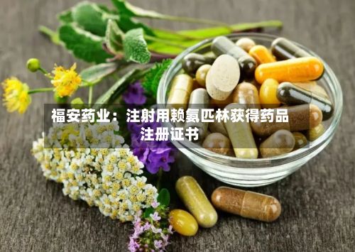 福安药业：注射用赖氨匹林获得药品注册证书-第2张图片