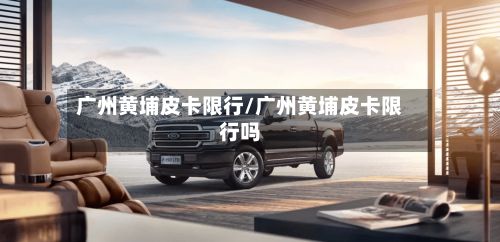 广州黄埔皮卡限行/广州黄埔皮卡限行吗