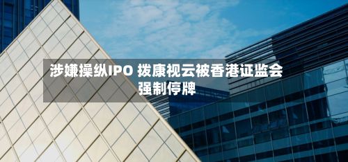 涉嫌操纵IPO 拨康视云被香港证监会强制停牌