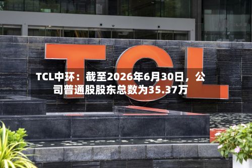 TCL中环：截至2026年6月30日，公司普通股股东总数为35.37万-第2张图片