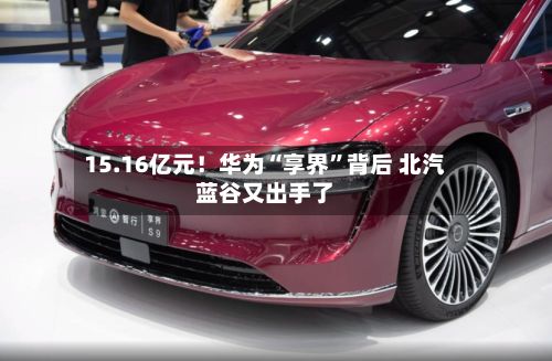 15.16亿元！华为“享界”背后 北汽蓝谷又出手了