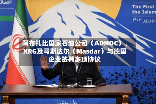 阿布扎比国家石油公司（ADNOC）、XRG及马斯达尔（Masdar）与德国企业签署多项协议