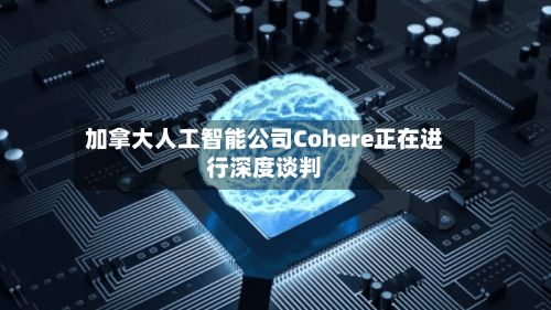 加拿大人工智能公司Cohere正在进行深度谈判-第2张图片