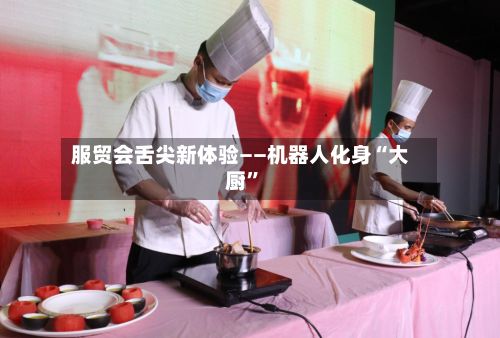 服贸会舌尖新体验——机器人化身“大厨”