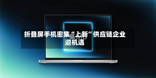 折叠屏手机密集“上新”供应链企业迎机遇