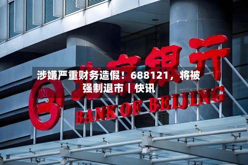 涉嫌严重财务造假！688121，将被强制退市｜快讯-第1张图片