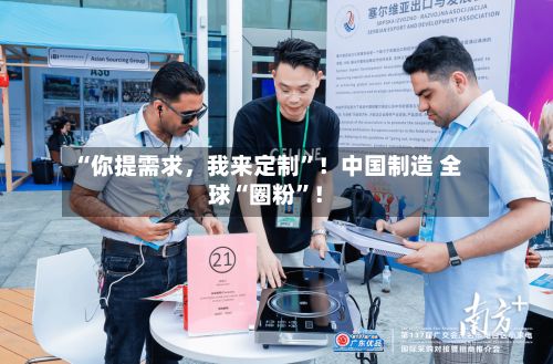 “你提需求，我来定制”！中国制造 全球“圈粉”！