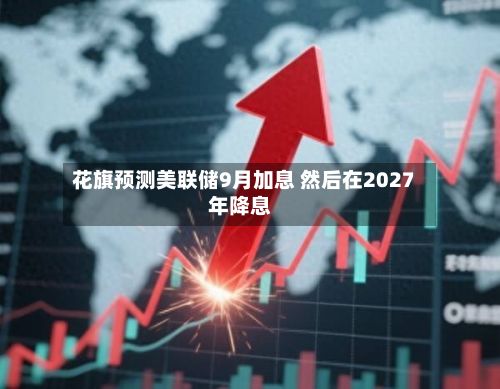 花旗预测美联储9月加息 然后在2027年降息