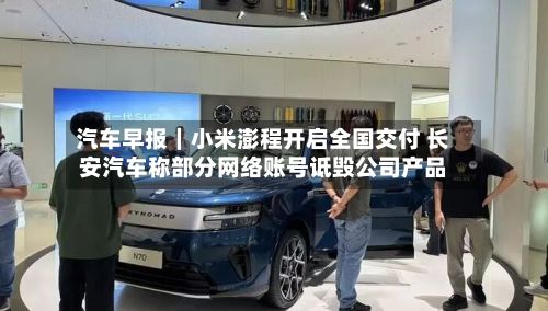 汽车早报|小米澎程开启全国交付 长安汽车称部分网络账号诋毁公司产品-第2张图片