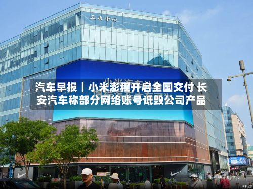 汽车早报｜小米澎程开启全国交付 长安汽车称部分网络账号诋毁公司产品
