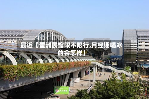 最近【琶洲展馆限不限行,月经期喝冰的会怎样】-第2张图片