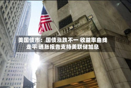 美国债市：国债涨跌不一 收益率曲线走平 通胀报告支持美联储加息