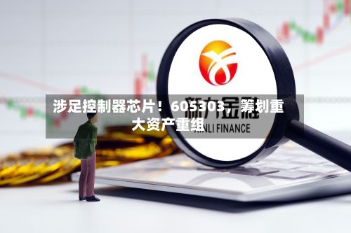 涉足控制器芯片！605303，筹划重大资产重组