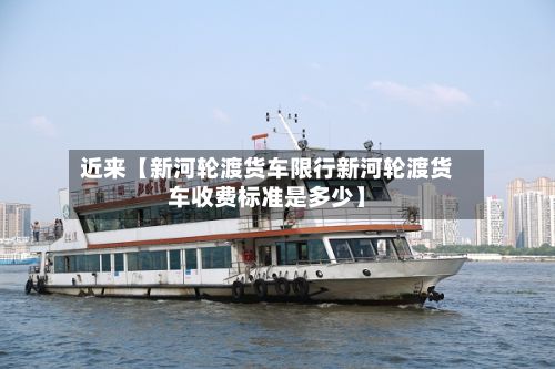 近来【新河轮渡货车限行新河轮渡货车收费标准是多少】
