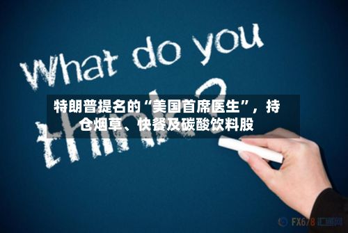 特朗普提名的“美国首席医生”	，持仓烟草	、快餐及碳酸饮料股-第3张图片