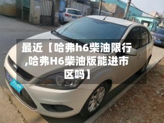 最近【哈弗h6柴油限行,哈弗H6柴油版能进市区吗】