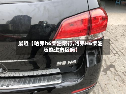 最近【哈弗h6柴油限行,哈弗H6柴油版能进市区吗】-第2张图片