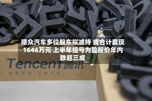 德众汽车多位股东拟减持 或合计套现1646万元 上半年扭亏为盈股价年内跌超三成