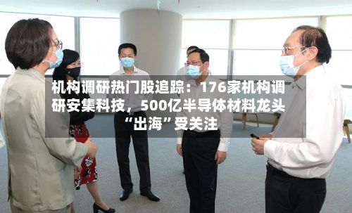 机构调研热门股追踪:176家机构调研安集科技,500亿半导体材料龙头“出海”受关注