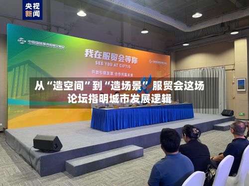 从“造空间	”到“造场景” 服贸会这场论坛指明城市发展逻辑-第2张图片
