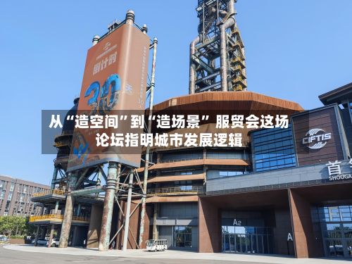 从“造空间”到“造场景	” 服贸会这场论坛指明城市发展逻辑-第3张图片