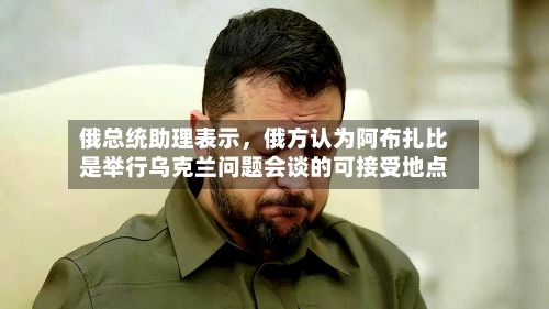 俄总统助理表示，俄方认为阿布扎比是举行乌克兰问题会谈的可接受地点-第2张图片