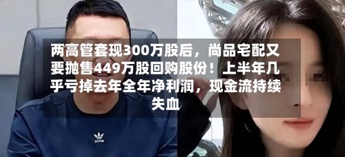 两高管套现300万股后,尚品宅配又要抛售449万股回购股份!上半年几乎亏掉去年全年净利润,现金流持续失血
