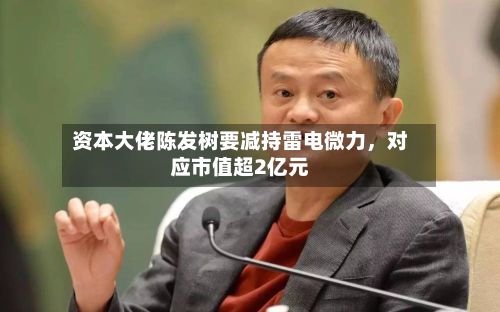 资本大佬陈发树要减持雷电微力，对应市值超2亿元