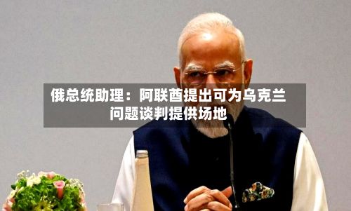 俄总统助理：阿联酋提出可为乌克兰问题谈判提供场地-第2张图片