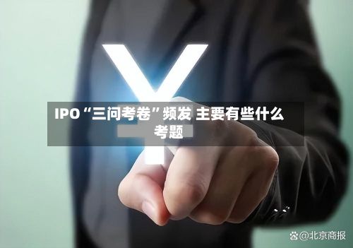 IPO“三问考卷”频发 主要有些什么考题-第3张图片