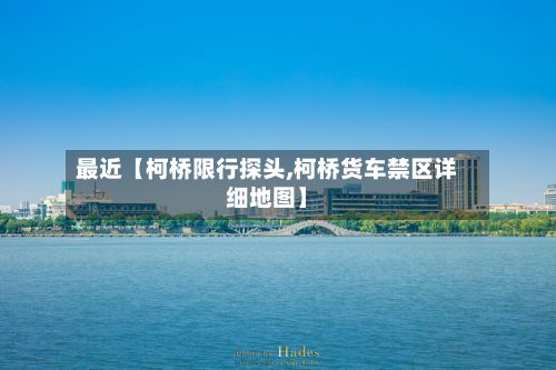 最近【柯桥限行探头,柯桥货车禁区详细地图】