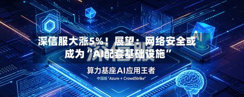 深信服大涨5%！展望：网络安全或成为“AI配套基础设施”