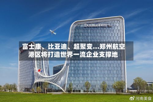 富士康	、比亚迪、超聚变…郑州航空港区将打造世界一流企业支撑地-第2张图片