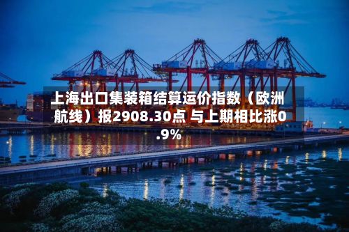 上海出口集装箱结算运价指数（欧洲航线）报2908.30点 与上期相比涨0.9%