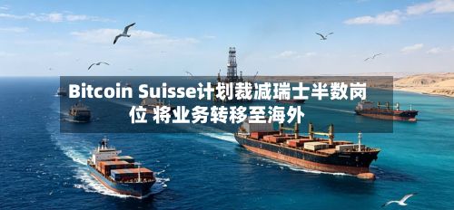 Bitcoin Suisse计划裁减瑞士半数岗位 将业务转移至海外