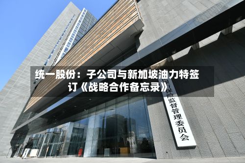 统一股份：子公司与新加坡油力特签订《战略合作备忘录》
