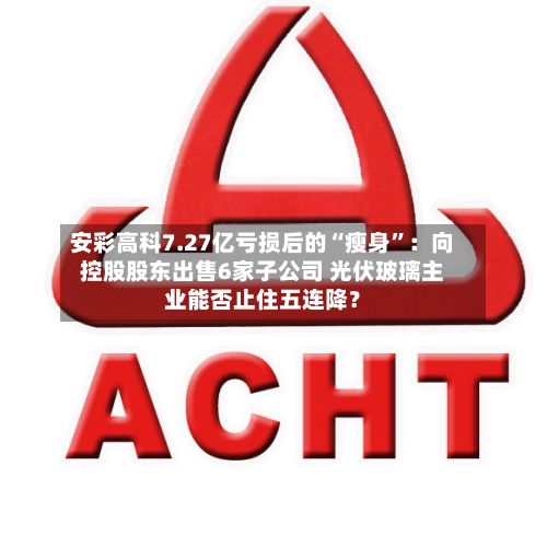 安彩高科7.27亿亏损后的“瘦身”：向控股股东出售6家子公司 光伏玻璃主业能否止住五连降？-第2张图片