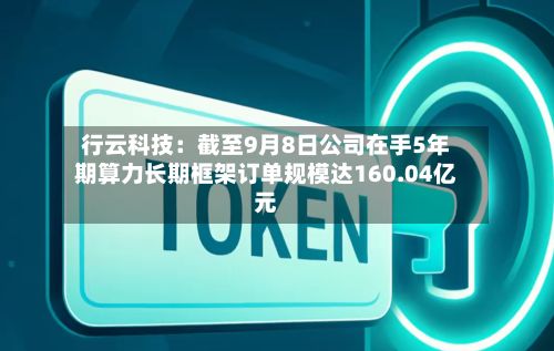 行云科技：截至9月8日公司在手5年期算力长期框架订单规模达160.04亿元