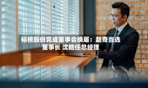 标榜股份完成董事会换届：赵奇当选董事长 沈皓任总经理-第2张图片