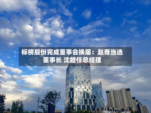 标榜股份完成董事会换届：赵奇当选董事长 沈皓任总经理