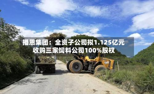 播恩集团:全资子公司拟1.125亿元收购三家饲料公司100%股权-第3张图片