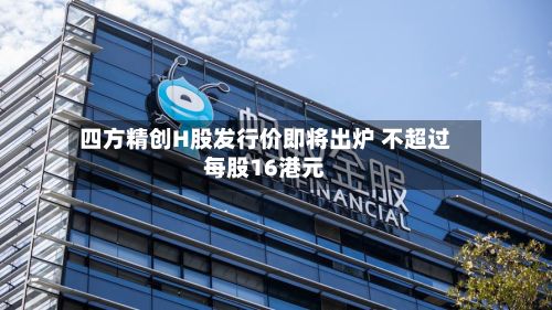 四方精创H股发行价即将出炉 不超过每股16港元