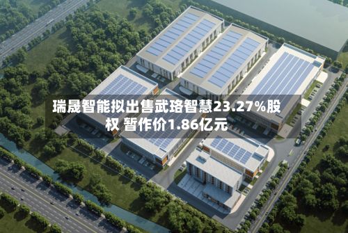 瑞晟智能拟出售武珞智慧23.27%股权 暂作价1.86亿元-第3张图片