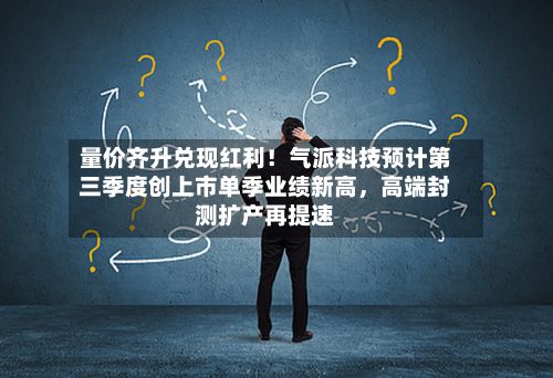 量价齐升兑现红利！气派科技预计第三季度创上市单季业绩新高，高端封测扩产再提速