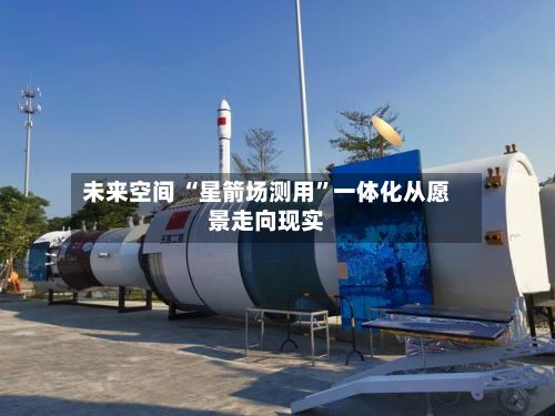 未来空间 “星箭场测用	”一体化从愿景走向现实-第2张图片