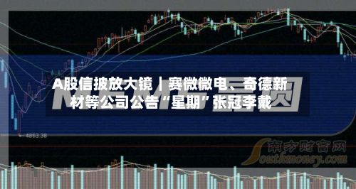 A股信披放大镜｜赛微微电、奇德新材等公司公告“星期	”张冠李戴-第2张图片