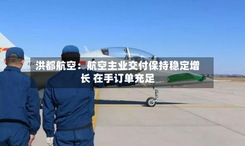 洪都航空:航空主业交付保持稳定增长 在手订单充足