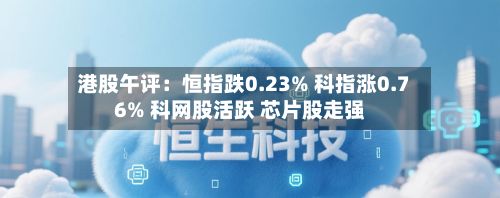 港股午评:恒指跌0.23% 科指涨0.76% 科网股活跃 芯片股走强-第1张图片